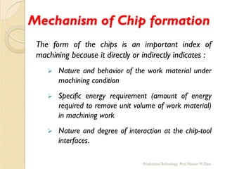 Mechanism of Chip formation
The form of the chips is an important index of
machining because it directly or indirectly indicates :
 Nature and behavior of the work material under
machining condition
 Specific energy requirement (amount of energy
required to remove unit volume of work material)
in machining work
 Nature and degree of interaction at the chip-tool
interfaces.
 