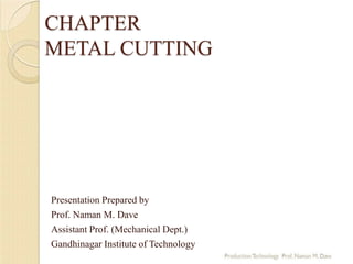 CHAPTER
METAL CUTTING
Presentation Prepared by
Prof. Naman M. Dave
Assistant Prof. (Mechanical Dept.)
Gandhinagar Institute of Technology
 