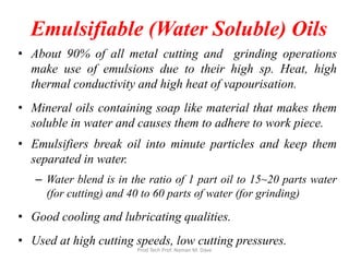 Emulsifiable (Water Soluble) Oils
• About 90% of all metal cutting and grinding operations
make use of emulsions due to their high sp. Heat, high
thermal conductivity and high heat of vapourisation.
• Mineral oils containing soap like material that makes them
soluble in water and causes them to adhere to work piece.
• Emulsifiers break oil into minute particles and keep them
separated in water.
– Water blend is in the ratio of 1 part oil to 15~20 parts water
(for cutting) and 40 to 60 parts of water (for grinding)
• Good cooling and lubricating qualities.
• Used at high cutting speeds, low cutting pressures.
Prod Tech Prof. Naman M. Dave
 
