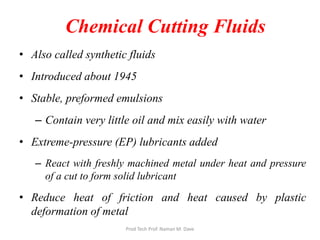 Chemical Cutting Fluids
• Also called synthetic fluids
• Introduced about 1945
• Stable, preformed emulsions
– Contain very little oil and mix easily with water
• Extreme-pressure (EP) lubricants added
– React with freshly machined metal under heat and pressure
of a cut to form solid lubricant
• Reduce heat of friction and heat caused by plastic
deformation of metal
Prod Tech Prof. Naman M. Dave
 