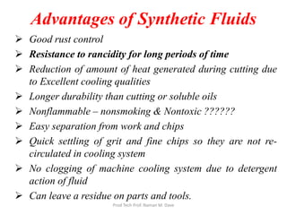Advantages of Synthetic Fluids
 Good rust control
 Resistance to rancidity for long periods of time
 Reduction of amount of heat generated during cutting due
to Excellent cooling qualities
 Longer durability than cutting or soluble oils
 Nonflammable – nonsmoking & Nontoxic ??????
 Easy separation from work and chips
 Quick settling of grit and fine chips so they are not re-
circulated in cooling system
 No clogging of machine cooling system due to detergent
action of fluid
 Can leave a residue on parts and tools.
Prod Tech Prof. Naman M. Dave
 