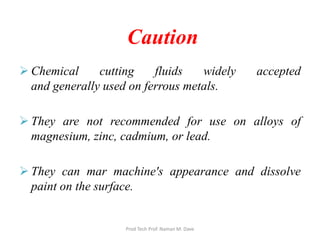 Caution
 Chemical cutting fluids widely accepted
and generally used on ferrous metals.
 They are not recommended for use on alloys of
magnesium, zinc, cadmium, or lead.
 They can mar machine's appearance and dissolve
paint on the surface.
Prod Tech Prof. Naman M. Dave
 