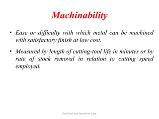 • Ease or difficulty with which metal can be machined
with satisfactory finish at low cost.
• Measured by length of cutting-tool life in minutes or by
rate of stock removal in relation to cutting speed
employed.
Machinability
Prod Tech Prof. Naman M. Dave
 