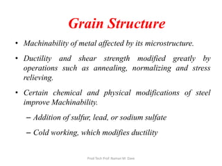 Grain Structure
• Machinability of metal affected by its microstructure.
• Ductility and shear strength modified greatly by
operations such as annealing, normalizing and stress
relieving.
• Certain chemical and physical modifications of steel
improve Machinability.
– Addition of sulfur, lead, or sodium sulfate
– Cold working, which modifies ductility
Prod Tech Prof. Naman M. Dave
 