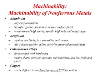Machinability:
Machinability of Nonferrous Metals
• Aluminum
– very easy to machine
– but softer grades: form BUE ⇒ poor surface finish
– ⇒ recommend high cutting speeds, high rake and relief angles
• Beryllium
– requires machining in a controlled environment
– this is due to toxicity of fine particles produced in machining
• Cobalt-based alloys
– abrasive and work hardening
– require sharp, abrasion-resistant tool materials, and low feeds and
speeds
• Copper
– can be difficult to machine because of BUE formationProd Tech Prof. Naman M. Dave
 