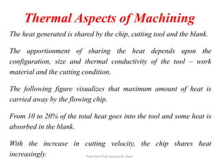 Thermal Aspects of Machining
The heat generated is shared by the chip, cutting tool and the blank.
The apportionment of sharing the heat depends upon the
configuration, size and thermal conductivity of the tool – work
material and the cutting condition.
The following figure visualizes that maximum amount of heat is
carried away by the flowing chip.
From 10 to 20% of the total heat goes into the tool and some heat is
absorbed in the blank.
With the increase in cutting velocity, the chip shares heat
increasingly. Prod Tech Prof. Naman M. Dave
 