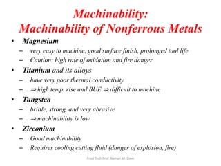 Machinability:
Machinability of Nonferrous Metals
• Magnesium
– very easy to machine, good surface finish, prolonged tool life
– Caution: high rate of oxidation and fire danger
• Titanium and its alloys
– have very poor thermal conductivity
– ⇒ high temp. rise and BUE ⇒ difficult to machine
• Tungsten
– brittle, strong, and very abrasive
– ⇒ machinability is low
• Zirconium
– Good machinability
– Requires cooling cutting fluid (danger of explosion, fire)
Prod Tech Prof. Naman M. Dave
 