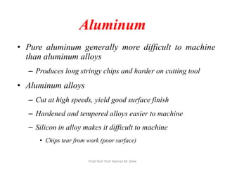 Aluminum
• Pure aluminum generally more difficult to machine
than aluminum alloys
– Produces long stringy chips and harder on cutting tool
• Aluminum alloys
– Cut at high speeds, yield good surface finish
– Hardened and tempered alloys easier to machine
– Silicon in alloy makes it difficult to machine
• Chips tear from work (poor surface)
Prod Tech Prof. Naman M. Dave
 