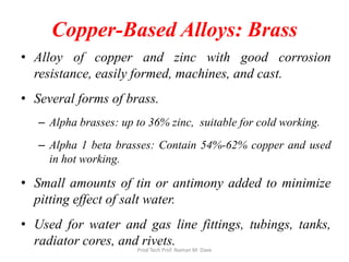 Copper-Based Alloys: Brass
• Alloy of copper and zinc with good corrosion
resistance, easily formed, machines, and cast.
• Several forms of brass.
– Alpha brasses: up to 36% zinc, suitable for cold working.
– Alpha 1 beta brasses: Contain 54%-62% copper and used
in hot working.
• Small amounts of tin or antimony added to minimize
pitting effect of salt water.
• Used for water and gas line fittings, tubings, tanks,
radiator cores, and rivets.
Prod Tech Prof. Naman M. Dave
 