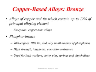 Copper-Based Alloys: Bronze
• Alloys of copper and tin which contain up to 12% of
principal alloying element
– Exception: copper-zinc alloys
• Phosphor-bronze
– 90% copper, 10% tin, and very small amount of phosphorus
– High strength, toughness, corrosion resistance
– Used for lock washers, cotter pins, springs and clutch discs
Prod Tech Prof. Naman M. Dave
 