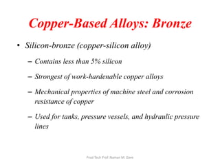 Copper-Based Alloys: Bronze
• Silicon-bronze (copper-silicon alloy)
– Contains less than 5% silicon
– Strongest of work-hardenable copper alloys
– Mechanical properties of machine steel and corrosion
resistance of copper
– Used for tanks, pressure vessels, and hydraulic pressure
lines
Prod Tech Prof. Naman M. Dave
 