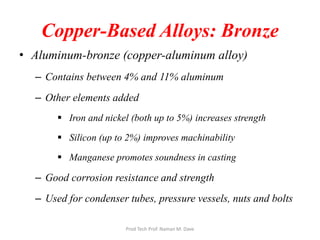 Copper-Based Alloys: Bronze
• Aluminum-bronze (copper-aluminum alloy)
– Contains between 4% and 11% aluminum
– Other elements added
 Iron and nickel (both up to 5%) increases strength
 Silicon (up to 2%) improves machinability
 Manganese promotes soundness in casting
– Good corrosion resistance and strength
– Used for condenser tubes, pressure vessels, nuts and bolts
Prod Tech Prof. Naman M. Dave
 