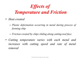 Effects of
Temperature and Friction
• Heat created
– Plastic deformation occurring in metal during process of
forming chip
– Friction created by chips sliding along cutting-tool face
• Cutting temperature varies with each metal and
increases with cutting speed and rate of metal
removal
Prod Tech Prof. Naman M. Dave
 