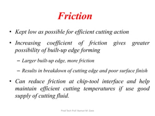 Friction
• Kept low as possible for efficient cutting action
• Increasing coefficient of friction gives greater
possibility of built-up edge forming
– Larger built-up edge, more friction
– Results in breakdown of cutting edge and poor surface finish
• Can reduce friction at chip-tool interface and help
maintain efficient cutting temperatures if use good
supply of cutting fluid.
Prod Tech Prof. Naman M. Dave
 