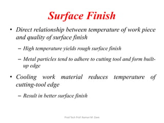 Surface Finish
• Direct relationship between temperature of work piece
and quality of surface finish
– High temperature yields rough surface finish
– Metal particles tend to adhere to cutting tool and form built-
up edge
• Cooling work material reduces temperature of
cutting-tool edge
– Result in better surface finish
Prod Tech Prof. Naman M. Dave
 