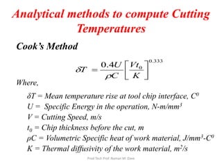 Analytical methods to compute Cutting
Temperatures
Cook’s Method
Where,
δT = Mean temperature rise at tool chip interface, C0
U = Specific Energy in the operation, N-m/mm3
V = Cutting Speed, m/s
t0 = Chip thickness before the cut, m
ρC = Volumetric Specific heat of work material, J/mm3-C0
K = Thermal diffusivity of the work material, m2/s
0.333
04.0




=
K
Vt
C
U
T
ρ
δ
Prod Tech Prof. Naman M. Dave
 