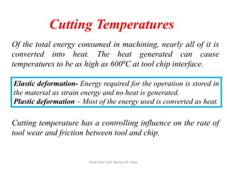 Cutting Temperatures
Of the total energy consumed in machining, nearly all of it is
converted into heat. The heat generated can cause
temperatures to be as high as 6000C at tool chip interface.
Cutting temperature has a controlling influence on the rate of
tool wear and friction between tool and chip.
Elastic deformation- Energy required for the operation is stored in
the material as strain energy and no heat is generated.
Plastic deformation – Most of the energy used is converted as heat.
Prod Tech Prof. Naman M. Dave
 