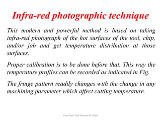 Infra-red photographic technique
This modern and powerful method is based on taking
infra-red photograph of the hot surfaces of the tool, chip,
and/or job and get temperature distribution at those
surfaces.
Proper calibration is to be done before that. This way the
temperature profiles can be recorded as indicated in Fig.
The fringe pattern readily changes with the change in any
machining parameter which affect cutting temperature.
Prod Tech Prof. Naman M. Dave
 