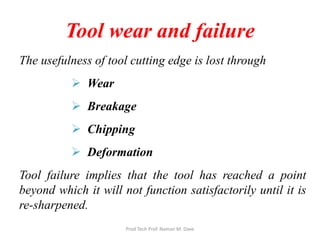 Tool wear and failure
The usefulness of tool cutting edge is lost through
 Wear
 Breakage
 Chipping
 Deformation
Tool failure implies that the tool has reached a point
beyond which it will not function satisfactorily until it is
re-sharpened.
Prod Tech Prof. Naman M. Dave
 