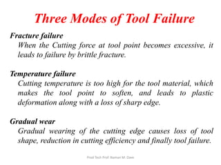 Three Modes of Tool Failure
Fracture failure
When the Cutting force at tool point becomes excessive, it
leads to failure by brittle fracture.
Temperature failure
Cutting temperature is too high for the tool material, which
makes the tool point to soften, and leads to plastic
deformation along with a loss of sharp edge.
Gradual wear
Gradual wearing of the cutting edge causes loss of tool
shape, reduction in cutting efficiency and finally tool failure.
Prod Tech Prof. Naman M. Dave
 