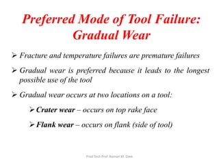 Preferred Mode of Tool Failure:
Gradual Wear
 Fracture and temperature failures are premature failures
 Gradual wear is preferred because it leads to the longest
possible use of the tool
 Gradual wear occurs at two locations on a tool:
Crater wear – occurs on top rake face
Flank wear – occurs on flank (side of tool)
Prod Tech Prof. Naman M. Dave
 