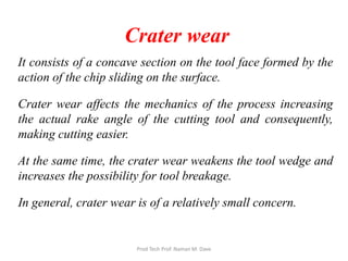 Crater wear
It consists of a concave section on the tool face formed by the
action of the chip sliding on the surface.
Crater wear affects the mechanics of the process increasing
the actual rake angle of the cutting tool and consequently,
making cutting easier.
At the same time, the crater wear weakens the tool wedge and
increases the possibility for tool breakage.
In general, crater wear is of a relatively small concern.
Prod Tech Prof. Naman M. Dave
 