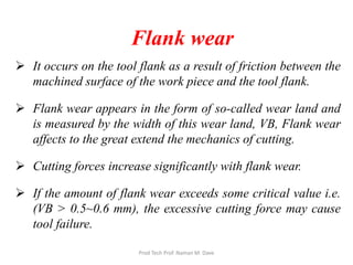 Flank wear
 It occurs on the tool flank as a result of friction between the
machined surface of the work piece and the tool flank.
 Flank wear appears in the form of so-called wear land and
is measured by the width of this wear land, VB, Flank wear
affects to the great extend the mechanics of cutting.
 Cutting forces increase significantly with flank wear.
 If the amount of flank wear exceeds some critical value i.e.
(VB > 0.5~0.6 mm), the excessive cutting force may cause
tool failure.
Prod Tech Prof. Naman M. Dave
 