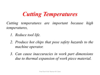 Cutting Temperatures
Cutting temperatures are important because high
temperatures,
1. Reduce tool life.
2. Produce hot chips that pose safety hazards to the
machine operator.
3. Can cause inaccuracies in work part dimensions
due to thermal expansion of work piece material.
Prod Tech Prof. Naman M. Dave
 