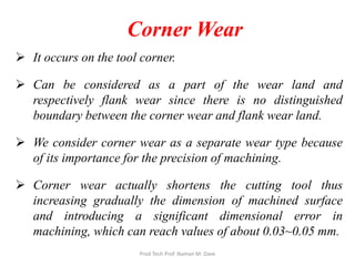 Corner Wear
 It occurs on the tool corner.
 Can be considered as a part of the wear land and
respectively flank wear since there is no distinguished
boundary between the corner wear and flank wear land.
 We consider corner wear as a separate wear type because
of its importance for the precision of machining.
 Corner wear actually shortens the cutting tool thus
increasing gradually the dimension of machined surface
and introducing a significant dimensional error in
machining, which can reach values of about 0.03~0.05 mm.
Prod Tech Prof. Naman M. Dave
 