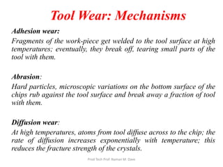 Tool Wear: Mechanisms
Adhesion wear:
Fragments of the work-piece get welded to the tool surface at high
temperatures; eventually, they break off, tearing small parts of the
tool with them.
Abrasion:
Hard particles, microscopic variations on the bottom surface of the
chips rub against the tool surface and break away a fraction of tool
with them.
Diffusion wear:
At high temperatures, atoms from tool diffuse across to the chip; the
rate of diffusion increases exponentially with temperature; this
reduces the fracture strength of the crystals.
Prod Tech Prof. Naman M. Dave
 