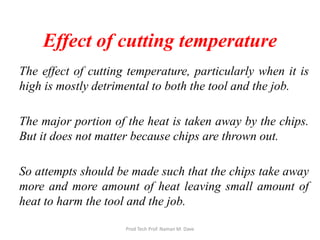 Effect of cutting temperature
The effect of cutting temperature, particularly when it is
high is mostly detrimental to both the tool and the job.
The major portion of the heat is taken away by the chips.
But it does not matter because chips are thrown out.
So attempts should be made such that the chips take away
more and more amount of heat leaving small amount of
heat to harm the tool and the job.
Prod Tech Prof. Naman M. Dave
 