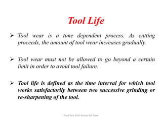 Tool Life
 Tool wear is a time dependent process. As cutting
proceeds, the amount of tool wear increases gradually.
 Tool wear must not be allowed to go beyond a certain
limit in order to avoid tool failure.
 Tool life is defined as the time interval for which tool
works satisfactorily between two successive grinding or
re-sharpening of the tool.
Prod Tech Prof. Naman M. Dave
 