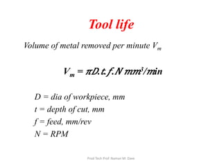 Tool life
Volume of metal removed per minute Vm
Vm = 𝜋𝜋𝐷𝐷.𝑡𝑡.𝑓𝑓. 𝑁𝑁 𝑚𝑚𝑚𝑚3/ 𝑚𝑚in
D = dia of workpiece, mm
t = depth of cut, mm
f = feed, mm/rev
N = RPM
Prod Tech Prof. Naman M. Dave
 