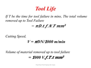 Tool Life
If T be the time for tool failure in mins, The total volume
removed up to Tool Failure
= 𝝅𝝅𝑫𝑫.𝒕𝒕.𝒇𝒇. 𝑵𝑵. 𝑻𝑻 𝒎𝒎𝒎𝒎𝟑𝟑
Cutting Speed,
V = 𝝅𝝅DN/𝟏𝟏000 m/min
Volume of material removed up to tool failure
= 𝟏𝟏000 V.𝒇𝒇. 𝑻𝑻.𝒕𝒕 𝒎𝒎𝒎𝒎𝟑𝟑
Prod Tech Prof. Naman M. Dave
 