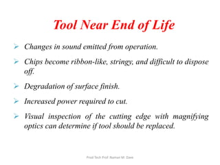 Tool Near End of Life
 Changes in sound emitted from operation.
 Chips become ribbon-like, stringy, and difficult to dispose
off.
 Degradation of surface finish.
 Increased power required to cut.
 Visual inspection of the cutting edge with magnifying
optics can determine if tool should be replaced.
Prod Tech Prof. Naman M. Dave
 