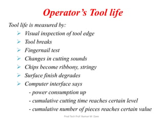 Tool life is measured by:
 Visual inspection of tool edge
 Tool breaks
 Fingernail test
 Changes in cutting sounds
 Chips become ribbony, stringy
 Surface finish degrades
 Computer interface says
- power consumption up
- cumulative cutting time reaches certain level
- cumulative number of pieces reaches certain value
Operator’s Tool life
Prod Tech Prof. Naman M. Dave
 