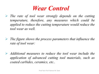 Wear Control
 The rate of tool wear strongly depends on the cutting
temperature, therefore, any measures which could be
applied to reduce the cutting temperature would reduce the
tool wear as well.
 The figure shows the process parameters that influence the
rate of tool wear:
 Additional measures to reduce the tool wear include the
application of advanced cutting tool materials, such as
coated carbides, ceramics, etc..
Prod Tech Prof. Naman M. Dave
 