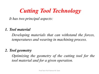 Cutting Tool Technology
It has two principal aspects:
1. Tool material
Developing materials that can withstand the forces,
temperatures and wearing in machining process.
2. Tool geometry
Optimizing the geometry of the cutting tool for the
tool material and for a given operation.
Prod Tech Prof. Naman M. Dave
 