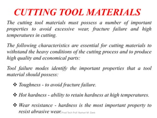The cutting tool materials must possess a number of important
properties to avoid excessive wear, fracture failure and high
temperatures in cutting.
The following characteristics are essential for cutting materials to
withstand the heavy conditions of the cutting process and to produce
high quality and economical parts:
Tool failure modes identify the important properties that a tool
material should possess:
 Toughness - to avoid fracture failure.
 Hot hardness - ability to retain hardness at high temperatures.
 Wear resistance - hardness is the most important property to
resist abrasive wear.
CUTTING TOOL MATERIALS
Prod Tech Prof. Naman M. Dave
 