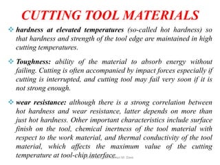 CUTTING TOOL MATERIALS
 hardness at elevated temperatures (so-called hot hardness) so
that hardness and strength of the tool edge are maintained in high
cutting temperatures.
 Toughness: ability of the material to absorb energy without
failing. Cutting is often accompanied by impact forces especially if
cutting is interrupted, and cutting tool may fail very soon if it is
not strong enough.
 wear resistance: although there is a strong correlation between
hot hardness and wear resistance, latter depends on more than
just hot hardness. Other important characteristics include surface
finish on the tool, chemical inertness of the tool material with
respect to the work material, and thermal conductivity of the tool
material, which affects the maximum value of the cutting
temperature at tool-chip interface.Prod Tech Prof. Naman M. Dave
 