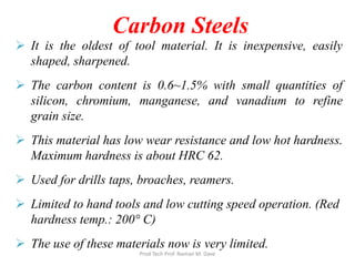 Carbon Steels
 It is the oldest of tool material. It is inexpensive, easily
shaped, sharpened.
 The carbon content is 0.6~1.5% with small quantities of
silicon, chromium, manganese, and vanadium to refine
grain size.
 This material has low wear resistance and low hot hardness.
Maximum hardness is about HRC 62.
 Used for drills taps, broaches, reamers.
 Limited to hand tools and low cutting speed operation. (Red
hardness temp.: 200° C)
 The use of these materials now is very limited.
Prod Tech Prof. Naman M. Dave
 