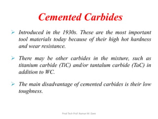 Cemented Carbides
 Introduced in the 1930s. These are the most important
tool materials today because of their high hot hardness
and wear resistance.
 There may be other carbides in the mixture, such as
titanium carbide (TiC) and/or tantalum carbide (TaC) in
addition to WC.
 The main disadvantage of cemented carbides is their low
toughness.
Prod Tech Prof. Naman M. Dave
 