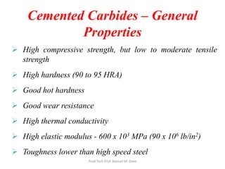 Cemented Carbides – General
Properties
 High compressive strength, but low to moderate tensile
strength
 High hardness (90 to 95 HRA)
 Good hot hardness
 Good wear resistance
 High thermal conductivity
 High elastic modulus - 600 x 103 MPa (90 x 106 lb/in2)
 Toughness lower than high speed steel
Prod Tech Prof. Naman M. Dave
 