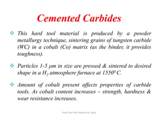  This hard tool material is produced by a powder
metallurgy technique, sintering grains of tungsten carbide
(WC) in a cobalt (Co) matrix (as the binder, it provides
toughness).
 Particles 1-5 μm in size are pressed & sintered to desired
shape in a H2 atmosphere furnace at 15500 C.
 Amount of cobalt present affects properties of carbide
tools. As cobalt content increases – strength, hardness &
wear resistance increases.
Cemented Carbides
Prod Tech Prof. Naman M. Dave
 