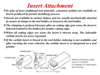 Insert Attachment
In spite of more traditional tool materials, cemented carbides are available as
inserts produced by powder metallurgy process.
Inserts are available in various shapes, and are usually mechanically attached
by means of clamps to the tool holder, or brazed to the tool holder.
The clamping is preferred because after an cutting edge gets worn, the insert is
indexed (rotated in the holder) for another cutting edge.
When all cutting edges are worn, the insert is thrown away. The indexable
carbide inserts are never reground.
If the carbide insert is brazed to the tool holder, indexing is not available, and
after reaching the wear criterion, the carbide insert is re-sharpened on a tool
grinder.
Prod Tech Prof. Naman M. Dave
 