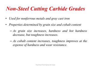 Non-Steel Cutting Carbide Grades
• Used for nonferrous metals and gray cast iron
• Properties determined by grain size and cobalt content
– As grain size increases, hardness and hot hardness
decrease, but toughness increases.
– As cobalt content increases, toughness improves at the
expense of hardness and wear resistance.
Prod Tech Prof. Naman M. Dave
 