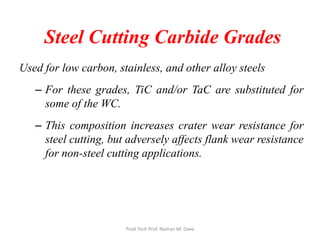 Steel Cutting Carbide Grades
Used for low carbon, stainless, and other alloy steels
– For these grades, TiC and/or TaC are substituted for
some of the WC.
– This composition increases crater wear resistance for
steel cutting, but adversely affects flank wear resistance
for non-steel cutting applications.
Prod Tech Prof. Naman M. Dave
 