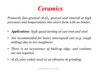 Ceramics
Primarily fine-grained Al2O3, pressed and sintered at high
pressures and temperatures into insert form with no binder.
• Applications: high speed turning of cast iron and steel
• Not recommended for heavy interrupted cuts (e.g. rough
milling) due to low toughness
• There is no occurrence of built-up edge, and coolants
are not required.
• Al2O3 also widely used as an abrasive in grinding.
Prod Tech Prof. Naman M. Dave
 