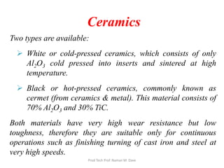 Ceramics
Two types are available:
 White or cold-pressed ceramics, which consists of only
Al2O3 cold pressed into inserts and sintered at high
temperature.
 Black or hot-pressed ceramics, commonly known as
cermet (from ceramics & metal). This material consists of
70% Al2O3 and 30% TiC.
Both materials have very high wear resistance but low
toughness, therefore they are suitable only for continuous
operations such as finishing turning of cast iron and steel at
very high speeds.
Prod Tech Prof. Naman M. Dave
 