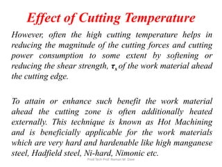 Effect of Cutting Temperature
However, often the high cutting temperature helps in
reducing the magnitude of the cutting forces and cutting
power consumption to some extent by softening or
reducing the shear strength, τs of the work material ahead
the cutting edge.
To attain or enhance such benefit the work material
ahead the cutting zone is often additionally heated
externally. This technique is known as Hot Machining
and is beneficially applicable for the work materials
which are very hard and hardenable like high manganese
steel, Hadfield steel, Ni-hard, Nimonic etc.
Prod Tech Prof. Naman M. Dave
 